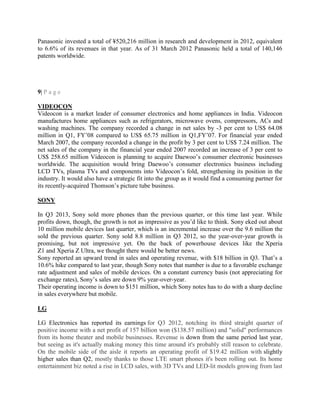 Panasonic invested a total of ¥520,216 million in research and development in 2012, equivalent
to 6.6% of its revenues in that year. As of 31 March 2012 Panasonic held a total of 140,146
patents worldwide.
9| P a g e
VIDEOCON
Videocon is a market leader of consumer electronics and home appliances in India. Videocon
manufactures home appliances such as refrigerators, microwave ovens, compressors, ACs and
washing machines. The company recorded a change in net sales by -3 per cent to US$ 64.08
million in Q1, FY‘08 compared to US$ 65.75 million in Q1,FY‘07. For financial year ended
March 2007, the company recorded a change in the profit by 3 per cent to US$ 7.24 million. The
net sales of the company in the financial year ended 2007 recorded an increase of 3 per cent to
US$ 258.65 million Videocon is planning to acquire Daewoo‘s consumer electronic businesses
worldwide. The acquisition would bring Daewoo‘s consumer electronics business including
LCD TVs, plasma TVs and components into Videocon‘s fold, strengthening its position in the
industry. It would also have a strategic fit into the group as it would find a consuming partner for
its recently-acquired Thomson‘s picture tube business.
SONY
In Q3 2013, Sony sold more phones than the previous quarter, or this time last year. While
profits down, though, the growth is not as impressive as you‘d like to think. Sony eked out about
10 million mobile devices last quarter, which is an incremental increase over the 9.6 million the
sold the previous quarter. Sony sold 8.8 million in Q3 2012, so the year-over-year growth is
promising, but not impressive yet. On the back of powerhouse devices like the Xperia
Z1 and Xperia Z Ultra, we thought there would be better news.
Sony reported an upward trend in sales and operating revenue, with $18 billion in Q3. That‘s a
10.6% hike compared to last year, though Sony notes that number is due to a favorable exchange
rate adjustment and sales of mobile devices. On a constant currency basis (not appreciating for
exchange rates), Sony‘s sales are down 9% year-over-year.
Their operating income is down to $151 million, which Sony notes has to do with a sharp decline
in sales everywhere but mobile.
LG
LG Electronics has reported its earnings for Q3 2012, notching its third straight quarter of
positive income with a net profit of 157 billion won ($138.57 million) and "solid" performances
from its home theater and mobile businesses. Revenue is down from the same period last year,
but seeing as it's actually making money this time around it's probably still reason to celebrate.
On the mobile side of the aisle it reports an operating profit of $19.42 million with slightly
higher sales than Q2, mostly thanks to those LTE smart phones it's been rolling out. Its home
entertainment biz noted a rise in LCD sales, with 3D TVs and LED-lit models growing from last
 