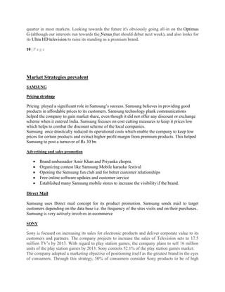quarter in most markets. Looking towards the future it's obviously going all-in on the Optimus
G (although our interests run towards the Nexus that should debut next week), and also looks for
its Ultra HD television to raise its standing as a premium brand.
10 | P a g e
Market Strategies prevalent
SAMSUNG
Pricing strategy
Pricing played a significant role in Samsung‘s success. Samsung believes in providing good
products in affordable prices to its customers. Samsung technology plank communications
helped the company to gain market share, even though it did not offer any discount or exchange
scheme when it entered India. Samsung focuses on cost cutting measures to keep it prices low
which helps to combat the discount scheme of the local companies.
Samsung once drastically reduced its operational costs which enable the company to keep low
prices for certain products and extract higher profit margin from premium products. This helped
Samsung to post a turnover of Rs 30 bn
Advertising and sales promotion
Brand ambassador Amir Khan and Priyanka chopra.
Organizing contest like Samsung Mobile karaoke festival
Opening the Samsung fun club and for better customer relationships
Free online software updates and customer service
Established many Samsung mobile stores to increase the visibility if the brand.
Direct Mail
Samsung uses Direct mail concept for its product promotion. Samsung sends mail to target
customers depending on the data base i.e. the frequency of the sites visits and on their purchases..
Samsung is very actively involves in ecommerce
SONY
.
Sony is focused on increasing its sales for electronic products and deliver corporate value to its
customers and partners. The company projects to increase the sales of Television sets to 17.5
million TV‘s by 2013. With regard to play station games, the company plans to sell 16 million
units of the play station games by 2013. Sony controls 52.1% of the play station games market.
The company adopted a marketing objective of positioning itself as the greatest brand in the eyes
of consumers. Through this strategy, 50% of consumers consider Sony products to be of high
 