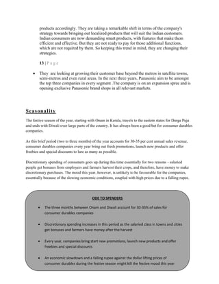 products accordingly. They are taking a remarkable shift in terms of the company's
strategy towards bringing out localized products that will suit the Indian customers.
Indian consumers are now demanding smart products, with features that make them
efficient and effective. But they are not ready to pay for those additional functions,
which are not required by them. So keeping this trend in mind, they are changing their
strategies.
13 | P a g e
They are looking at growing their customer base beyond the metros in satellite towns,
semi-metros and even rural areas. In the next three years, Panasonic aim to be amongst
the top three companies in every segment .The company is on an expansion spree and is
opening exclusive Panasonic brand shops in all relevant markets.
Seasonality
The festive season of the year, starting with Onam in Kerala, travels to the eastern states for Durga Puja
and ends with Diwali over large parts of the country. It has always been a good bet for consumer durables
companies.
As this brief period (two to three months) of the year accounts for 30-35 per cent annual sales revenue,
consumer durables companies every year bring out fresh promotions, launch new products and offer
freebies and special discounts to lure as many as possible.
Discretionary spending of consumers goes up during this time essentially for two reasons - salaried
people get bonuses from employers and farmers harvest their crops, and therefore, have money to make
discretionary purchases. The mood this year, however, is unlikely to be favourable for the companies,
essentially because of the slowing economic conditions, coupled with high prices due to a falling rupee.
ODE TO SPENDERS
The three months between Onam and Diwali account for 30-35% of sales for
consumer durables companies
Discretionary spending increases in this period as the salaried class in towns and cities
get bonuses and farmers have money after the harvest
Every year, companies bring start new promotions, launch new products and offer
freebies and special discounts
An economic slowdown and a falling rupee against the dollar lifting prices of
consumer durables during the festive season might kill the festive mood this year
 