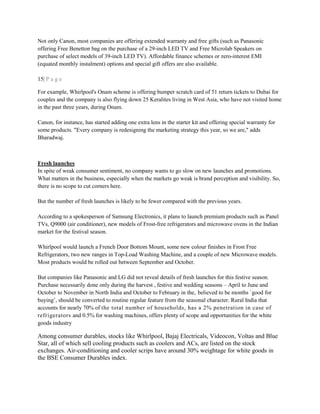Not only Canon, most companies are offering extended warranty and free gifts (such as Panasonic
offering Free Benetton bag on the purchase of a 29-inch LED TV and Free Microlab Speakers on
purchase of select models of 39-inch LED TV). Affordable finance schemes or zero-interest EMI
(equated monthly instalment) options and special gift offers are also available.
15| P a g e
For example, Whirlpool's Onam scheme is offering bumper scratch card of 51 return tickets to Dubai for
couples and the company is also flying down 25 Keralites living in West Asia, who have not visited home
in the past three years, during Onam.
Canon, for instance, has started adding one extra lens in the starter kit and offering special warranty for
some products. "Every company is redesigning the marketing strategy this year, so we are," adds
Bharadwaj.
Fresh launches
In spite of weak consumer sentiment, no company wants to go slow on new launches and promotions.
What matters in the business, especially when the markets go weak is brand perception and visibility. So,
there is no scope to cut corners here.
But the number of fresh launches is likely to be fewer compared with the previous years.
According to a spokesperson of Samsung Electronics, it plans to launch premium products such as Panel
TVs, Q9000 (air conditioner), new models of Frost-free refrigerators and microwave ovens in the Indian
market for the festival season.
Whirlpool would launch a French Door Bottom Mount, some new colour finishes in Frost Free
Refrigerators, two new ranges in Top-Load Washing Machine, and a couple of new Microwave models.
Most products would be rolled out between September and October.
But companies like Panasonic and LG did not reveal details of fresh launches for this festive season.
Purchase necessarily done only during the harvest , festive and wedding seasons – April to June and
October to November in North India and October to February in the, believed to be months `good for
buying‘, should be converted to routine regular feature from the seasonal character. Rural India that
accounts for nearly 70% of the total number of households, has a 2% penetration in case of
refrigerators and 0.5% for washing machines, offers plenty of scope and opportunities for the white
goods industry
Among consumer durables, stocks like Whirlpool, Bajaj Electricals, Videocon, Voltas and Blue
Star, all of which sell cooling products such as coolers and ACs, are listed on the stock
exchanges. Air-conditioning and cooler scrips have around 30% weightage for white goods in
the BSE Consumer Durables index.
 