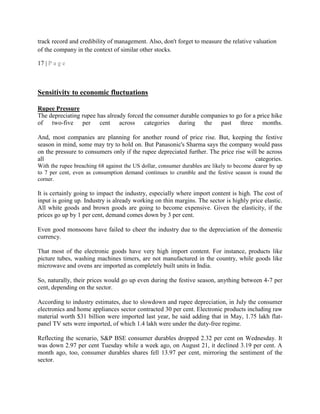 track record and credibility of management. Also, don't forget to measure the relative valuation
of the company in the context of similar other stocks.
17 | P a g e
Sensitivity to economic fluctuations
Rupee Pressure
The depreciating rupee has already forced the consumer durable companies to go for a price hike
of two-five per cent across categories during the past three months.
And, most companies are planning for another round of price rise. But, keeping the festive
season in mind, some may try to hold on. But Panasonic's Sharma says the company would pass
on the pressure to consumers only if the rupee depreciated further. The price rise will be across
all categories.
With the rupee breaching 68 against the US dollar, consumer durables are likely to become dearer by up
to 7 per cent, even as consumption demand continues to crumble and the festive season is round the
corner.
It is certainly going to impact the industry, especially where import content is high. The cost of
input is going up. Industry is already working on thin margins. The sector is highly price elastic.
All white goods and brown goods are going to become expensive. Given the elasticity, if the
prices go up by 1 per cent, demand comes down by 3 per cent.
Even good monsoons have failed to cheer the industry due to the depreciation of the domestic
currency.
That most of the electronic goods have very high import content. For instance, products like
picture tubes, washing machines timers, are not manufactured in the country, while goods like
microwave and ovens are imported as completely built units in India.
So, naturally, their prices would go up even during the festive season, anything between 4-7 per
cent, depending on the sector.
According to industry estimates, due to slowdown and rupee depreciation, in July the consumer
electronics and home appliances sector contracted 30 per cent. Electronic products including raw
material worth $31 billion were imported last year, he said adding that in May, 1.75 lakh flat-
panel TV sets were imported, of which 1.4 lakh were under the duty-free regime.
Reflecting the scenario, S&P BSE consumer durables dropped 2.32 per cent on Wednesday. It
was down 2.97 per cent Tuesday while a week ago, on August 21, it declined 3.19 per cent. A
month ago, too, consumer durables shares fell 13.97 per cent, mirroring the sentiment of the
sector.
 
