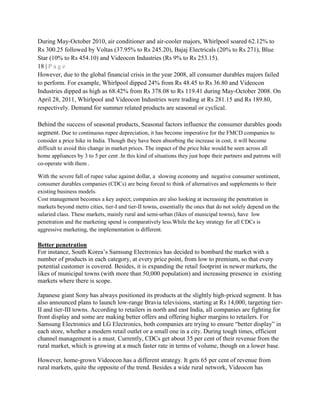 During May-October 2010, air conditioner and air-cooler majors, Whirlpool soared 62.12% to
Rs 300.25 followed by Voltas (37.95% to Rs 245.20), Bajaj Electricals (20% to Rs 271), Blue
Star (10% to Rs 454.10) and Videocon Industries (Rs 9% to Rs 253.15).
18 | P a g e
However, due to the global financial crisis in the year 2008, all consumer durables majors failed
to perform. For example, Whirlpool dipped 24% from Rs 48.45 to Rs 36.80 and Videocon
Industries dipped as high as 68.42% from Rs 378.08 to Rs 119.41 during May-October 2008. On
April 28, 2011, Whirlpool and Videocon Industries were trading at Rs 281.15 and Rs 189.80,
respectively. Demand for summer related products are seasonal or cyclical.
Behind the success of seasonal products, Seasonal factors influence the consumer durables goods
segment. Due to continuous rupee depreciation, it has become imperative for the FMCD companies to
consider a price hike in India. Though they have been absorbing the increase in cost, it will become
difficult to avoid this change in market prices. The impact of the price hike would be seen across all
home appliances by 3 to 5 per cent .In this kind of situations they just hope their partners and patrons will
co-operate with them .
With the severe fall of rupee value against dollar, a slowing economy and negative consumer sentiment,
consumer durables companies (CDCs) are being forced to think of alternatives and supplements to their
existing business models.
Cost management becomes a key aspect; companies are also looking at increasing the penetration in
markets beyond metro cities, tier-I and tier-II towns, essentially the ones that do not solely depend on the
salaried class. These markets, mainly rural and semi-urban (likes of municipal towns), have low
penetration and the marketing spend is comparatively less.While the key strategy for all CDCs is
aggressive marketing, the implementation is different.
Better penetration
For instance, South Korea‘s Samsung Electronics has decided to bombard the market with a
number of products in each category, at every price point, from low to premium, so that every
potential customer is covered. Besides, it is expanding the retail footprint in newer markets, the
likes of municipal towns (with more than 50,000 population) and increasing presence in existing
markets where there is scope.
Japanese giant Sony has always positioned its products at the slightly high-priced segment. It has
also announced plans to launch low-range Bravia televisions, starting at Rs 14,000, targeting tier-
II and tier-III towns. According to retailers in north and east India, all companies are fighting for
front display and some are making better offers and offering higher margins to retailers. For
Samsung Electronics and LG Electronics, both companies are trying to ensure ―better display‖ in
each store, whether a modern retail outlet or a small one in a city. During tough times, efficient
channel management is a must. Currently, CDCs get about 35 per cent of their revenue from the
rural market, which is growing at a much faster rate in terms of volume, though on a lower base.
However, home-grown Videocon has a different strategy. It gets 65 per cent of revenue from
rural markets, quite the opposite of the trend. Besides a wide rural network, Videocon has
 