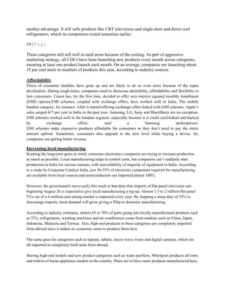 another advantage. It still sells products like CRT televisions and single-door and direct cool
refrigerators, which its competitors exited sometime earlier.
19 | P a g e
These categories still sell well in rural areas because of the costing. As part of aggressive
marketing strategy, all CDCs have been launching new products every month across categories,
ensuring at least one product launch each month. On an average, companies are launching about
15 per cent more in numbers of products this year, according to industry sources.
Affordability
Prices of consumer durables have gone up and are likely to do so even more because of the rupee
devaluation. During tough times, companies need to showcase desirability, affordability and flexibility to
lure consumers. Canon has, for the first time, decided to offer zero-interest equated monthly installment
(EMI) options.EMI schemes, coupled with exchange offers, have worked well in India. The mobile
handset category, for instance. After it started offering exchange offers linked with EMI schemes, Apple‘s
sales surged 417 per cent in India in the past year. Samsung, LG, Sony and BlackBerry are no exception.
EMI schemes worked well in the handset segment, especially because it is credit card-linked and backed
by exchange offers, said a Samsung spokesperson.
EMI schemes make expensive products affordable for consumers as they don‘t need to pay the entire
amount upfront. Sometimes, consumers also upgrade to the next level while buying a device. So,
companies are getting better revenue.
Increasing local manufacturing
Keeping the long-term gains in mind, consumer electronics companies are trying to increase production
as much as possible. Local manufacturing helps to control costs, but companies can‘t suddenly start
production in India for various reasons, with unavailability of majority of equipment in India. According
to a study by Corporate Catalyst India, just 30-35% of electronic component required for manufacturing
are available from local sources and semiconductors are imported almost 100%.
However, the government's move early this week to ban duty-free imports of flat-panel television sets
beginning August 26 is expected to give local manufacturing a leg-up. Almost 1.5 to 2 million flat panel
TVs out of a 6-million-unit-strong-market is imported every year. By slapping a steep duty of 35% to
discourage imports, local demand will grow giving a fillip to domestic manufacturing.
According to industry estimates, almost 65 to 70% of parts going into locally manufactured products such
as TVs, refrigerators, washing machines and air conditioners come from markets such as China, Japan,
Indonesia, Malaysia and Taiwan. Also, high-end products in these categories are completely imported
from abroad since it makes no economic sense to produce them here.
The same goes for categories such as laptops, tablets, micro-wave ovens and digital cameras, which are
all imported as completely built units from abroad.
Barring high-end models and new product categories such as water purifiers, Whirlpool produces all entry
and mid-level home-appliance models in the country. Plans are to have more products manufactured here,
 