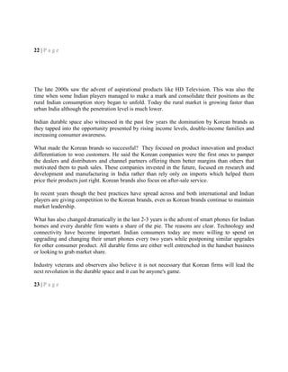 22 | P a g e
The late 2000s saw the advent of aspirational products like HD Television. This was also the
time when some Indian players managed to make a mark and consolidate their positions as the
rural Indian consumption story began to unfold. Today the rural market is growing faster than
urban India although the penetration level is much lower.
Indian durable space also witnessed in the past few years the domination by Korean brands as
they tapped into the opportunity presented by rising income levels, double-income families and
increasing consumer awareness.
What made the Korean brands so successful? They focused on product innovation and product
differentiation to woo customers. He said the Korean companies were the first ones to pamper
the dealers and distributors and channel partners offering them better margins than others that
motivated them to push sales. These companies invested in the future, focused on research and
development and manufacturing in India rather than rely only on imports which helped them
price their products just right. Korean brands also focus on after-sale service.
In recent years though the best practices have spread across and both international and Indian
players are giving competition to the Korean brands, even as Korean brands continue to maintain
market leadership.
What has also changed dramatically in the last 2-3 years is the advent of smart phones for Indian
homes and every durable firm wants a share of the pie. The reasons are clear. Technology and
connectivity have become important. Indian consumers today are more willing to spend on
upgrading and changing their smart phones every two years while postponing similar upgrades
for other consumer product. All durable firms are either well entrenched in the handset business
or looking to grab market share.
Industry veterans and observers also believe it is not necessary that Korean firms will lead the
next revolution in the durable space and it can be anyone's game.
23 | P a g e
 