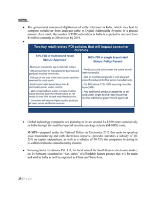 NEWS :
The government announced digitization of cable television in India, which may lead to
complete switchover from analogue cable to Digital Addressable Systems in a phased
manner. As a result, the number of DTH subscribers in India is expected to increase from
44million currently to 200 million by 2018.
Global technology companies are planning to invest around Rs.3,500 crore cumulatively
in India through the modified special incentive package scheme (M-SIPS) route.
M-SIPS—prepared under the National Policy on Electronics 2012 that seeks to speed up
local manufacturing and curb electronics imports—provides investors a subsidy of 20-
25% on capital expenditure, as well as a subsidy of 50-75% for companies investing in
so-called electronics manufacturing clusters.
Samsung India Electronics Pvt. Ltd, the local arm of the South Korean electronics maker,
on 14 February launched its ―Rex series‖ of affordable feature phones that will be made
and sold in India as well as exported to China and West Asia.
25 | P a g e
Two key retail related FDI policies that will impact consumer
durables
51% FDI in multi brand retail
Status: Approved
- Minimum investemnt cap is USD 100 million.
- 30% procurment of manufactured & processed
products must be from SMEs.
- 50% job of the jobs in the retail outlet could be
reserved for rural youth.
- Multi brand retail would keep food &
commodity prices under control.
- Will cut agricultural waste as mega retailers
would develop backend infrastructure as FDI
needs to invst 50% in back-end infrastructure.
- Consumer will receive higher quality products
at lower prices and better services.
100% FDI in single brand retail
Status: Policy Passed
- Products to be sold under the same brand
internationally.
- Sale of multibrand goods is not allowed
even if produced by the same manufacturer.
- For FDI above 51%, 30% sourcing must be
from SMEs
- Any additional product categories to be
sold under single brand retail must first
receive additional government approval.
 