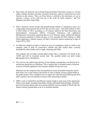 Haier India, the domestic unit of Hong Kong-listed Haier Electronics Group Co. Ltd that
makes washing machines and other consumer electronics, plans to commission two more
factories in the country. ―Once our Pune factory is utilized to the maximum, we see us
opening a factory in the north and one in the south for better logistics,‖ said Eric
Braganza, president, Haier India.
India‘s electronic system design and manufacturing industry is estimated to grow at a
compounded annual growth rate of 9.9% the next few years—from $64.6 billion in 2011
to $94.2 billion in 2015, according to a 22 January report by the India Electronics and
Semiconductor Association (IESA). Consumer Electronics and Appliances
Manufacturers Association, projected data in its 22 February report, stating that demand
for electronics hardware in India will grow at 22% annually till 2020, making it a $400
billion opportunity. Industry experts see India‘s electronic imports surpassing its high oil
import bill by 2030.
LG India has chalked out plans to launch an array of smartphones under its ambit as the
company seeks to drop its conservative attitude and grab market share, currently
dominated by other brands such as Apple, Samsung and Nokia.
The company also unveiled a pocket photo printer that is expected to be priced at Rs.
14,990 and will be launched around June. The portable printer can print instant
photographs from a Smartphone.
This year too, the market looks gloomy for the industry as people have not showed up in
showrooms during the eve Dhanteras. This is majorly due to multiple rounds of increase
in prices of kitchen appliances and consumer durables for past one year.
Marketers say the companies have increased prices across all product categories almost
three times over a year owing to the decline in value of Indian currency against dollar in
the global market. Since companies have to import raw materials and finished goods from
other countries, the cost naturally increases while transacting in dollars.
NBFCs such as Capital First and Shriram Capital sought to make most of the opportunity.
Public sector banks, including State Bank of India and Punjab National Bank, joined the
party by lowering interest rates on consumer durables loans just ahead of Diwali after the
finance ministry pushed them to do so to stimulate demand.
26 | P a g e
 