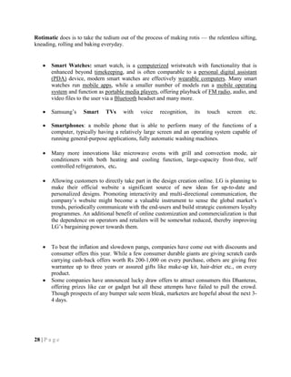 Rotimatic does is to take the tedium out of the process of making rotis — the relentless sifting,
kneading, rolling and baking everyday.
Smart Watches: smart watch, is a computerized wristwatch with functionality that is
enhanced beyond timekeeping, and is often comparable to a personal digital assistant
(PDA) device, modern smart watches are effectively wearable computers. Many smart
watches run mobile apps, while a smaller number of models run a mobile operating
system and function as portable media players, offering playback of FM radio, audio, and
video files to the user via a Bluetooth headset and many more.
Samsung‘s Smart TVs with voice recognition, its touch screen etc.
Smartphones: a mobile phone that is able to perform many of the functions of a
computer, typically having a relatively large screen and an operating system capable of
running general-purpose applications, fully automatic washing machines.
Many more innovations like microwave ovens with grill and convection mode, air
conditioners with both heating and cooling function, large-capacity frost-free, self
controlled refrigerators, etc.
Allowing customers to directly take part in the design creation online. LG is planning to
make their official website a significant source of new ideas for up-to-date and
personalized designs. Promoting interactivity and multi-directional communication, the
company‘s website might become a valuable instrument to sense the global market‘s
trends, periodically communicate with the end-users and build strategic customers loyalty
programmes. An additional benefit of online customization and commercialization is that
the dependence on operators and retailers will be somewhat reduced, thereby improving
LG‘s bargaining power towards them.
To beat the inflation and slowdown pangs, companies have come out with discounts and
consumer offers this year. While a few consumer durable giants are giving scratch cards
carrying cash-back offers worth Rs 200-1,000 on every purchase, others are giving free
warrantee up to three years or assured gifts like make-up kit, hair-drier etc., on every
product.
Some companies have announced lucky draw offers to attract consumers this Dhanteras,
offering prizes like car or gadget but all these attempts have failed to pull the crowd.
Though prospects of any bumper sale seem bleak, marketers are hopeful about the next 3-
4 days.
28 | P a g e
 