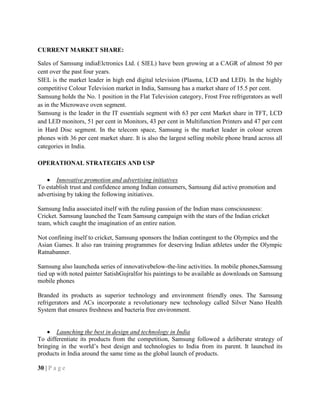 CURRENT MARKET SHARE:
Sales of Samsung indiaElctronics Ltd. ( SIEL) have been growing at a CAGR of almost 50 per
cent over the past four years.
SIEL is the market leader in high end digital television (Plasma, LCD and LED). In the highly
competitive Colour Television market in India, Samsung has a market share of 15.5 per cent.
Samsung holds the No. 1 position in the Flat Television category, Frost Free refrigerators as well
as in the Microwave oven segment.
Samsung is the leader in the IT essentials segment with 63 per cent Market share in TFT, LCD
and LED monitors, 51 per cent in Monitors, 43 per cent in Multifunction Printers and 47 per cent
in Hard Disc segment. In the telecom space, Samsung is the market leader in colour screen
phones with 36 per cent market share. It is also the largest selling mobile phone brand across all
categories in India.
OPERATIONAL STRATEGIES AND USP
Innovative promotion and advertising initiatives
To establish trust and confidence among Indian consumers, Samsung did active promotion and
advertising by taking the following initiatives.
Samsung India associated itself with the ruling passion of the Indian mass consciousness:
Cricket. Samsung launched the Team Samsung campaign with the stars of the Indian cricket
team, which caught the imagination of an entire nation.
Not confining itself to cricket, Samsung sponsors the Indian contingent to the Olympics and the
Asian Games. It also ran training programmes for deserving Indian athletes under the Olympic
Ratnabanner.
Samsung also launcheda series of innovativebelow-the-line activities. In mobile phones,Samsung
tied up with noted painter SatishGujralfor his paintings to be available as downloads on Samsung
mobile phones
Branded its products as superior technology and environment friendly ones. The Samsung
refrigerators and ACs incorporate a revolutionary new technology called Silver Nano Health
System that ensures freshness and bacteria free environment.
Launching the best in design and technology in India
To differentiate its products from the competition, Samsung followed a deliberate strategy of
bringing in the world‘s best design and technologies to India from its parent. It launched its
products in India around the same time as the global launch of products.
30 | P a g e
 