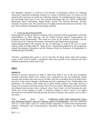 The Bangalore operation is involved in the business of developing software for Samsung
Electronics Corporation technology solutions in a variety of different areas. It is known for the
expertise that it possesses in certain key technology domains. Its contributions have been in very
key knowledge based areas of new and evolving technologies like 3G, UMTS, CDMA2000,
Multimedia, Home Networking, Digital Media, System LSI, Network Protocols, Wireless
terminals to mention some. The centre boasts of a highly talented and motivated work force who
have been constantly enriching their knowledge and skills
Corporate Social Responsibility
Samsung has also made its mark as a company with a conscience and an organization with social
responsibilities. In 2004, Samsung won the Golden Peacock Special Commendation for
Corporate Social Responsibility. This award was given by the Institute of Directors and the
World Council for Corporate Governance. Samsung runs the Digital Hope programme,
Supportingorganisations that promote the use of technology to improve the lives of youth,
empower them and help bridge the ‗digital divide‘. Organisationssupported by this programme
include Development Alternatives and the National Centre for Promotion of Employment of
Disabled People (NCPEDP).
Therefore, concluding these points it can be said that, the thing which makes their product
unique is their level of quality n satisfaction which they provide to the consumer also their
methods of promotion is their main U.S.P.
SONY
PROFILE:
Starting its business operations in India in 1994, Sony India is one of the most recognized
consumer electronics brand in the country, with a reputation for new age technology, digital
concepts and excellent after sales service. In India, Sony has its footprint across all major towns
and cities in the country through a distribution network comprising of over 10,400 dealers and
distributors, 270 exclusive Sony outlets and 23 direct branch locations. Sony India also has a
strong service presence across the country with 255 service outlets. Manned by customer friendly
and informed sales persons, Sony‘s exclusive stores ‗Sony Center‘ are fast becoming the most
visible face of the company in India. A distinctive feature of Sony‘s service is its highly
motivated and well-trained staff that provides the kind of attentive and sensitive service that is
rare today.
With brands names such as BRAVIA, VAIO, Tablet, Handycam®, Cyber-
shot, Walkman®,Xplod™, Sony hi-fi, Memory stick® and PlayStation®, Sony has established
itself as a value leader across its various product categories of Audio/Visual Entertainment
products, Information and Communications, Recording Media, Business and Professional
products.
32 | P a g e
 