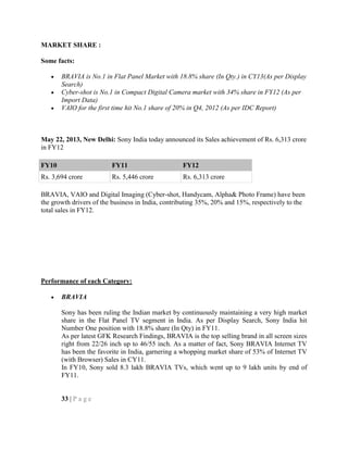 MARKET SHARE :
Some facts:
BRAVIA is No.1 in Flat Panel Market with 18.8% share (In Qty.) in CY13(As per Display
Search)
Cyber-shot is No.1 in Compact Digital Camera market with 34% share in FY12 (As per
Import Data)
VAIO for the first time hit No.1 share of 20% in Q4, 2012 (As per IDC Report)
May 22, 2013, New Delhi: Sony India today announced its Sales achievement of Rs. 6,313 crore
in FY12
BRAVIA, VAIO and Digital Imaging (Cyber-shot, Handycam, Alpha& Photo Frame) have been
the growth drivers of the business in India, contributing 35%, 20% and 15%, respectively to the
total sales in FY12.
Performance of each Category:
BRAVIA
Sony has been ruling the Indian market by continuously maintaining a very high market
share in the Flat Panel TV segment in India. As per Display Search, Sony India hit
Number One position with 18.8% share (In Qty) in FY11.
As per latest GFK Research Findings, BRAVIA is the top selling brand in all screen sizes
right from 22/26 inch up to 46/55 inch. As a matter of fact, Sony BRAVIA Internet TV
has been the favorite in India, garnering a whopping market share of 53% of Internet TV
(with Browser) Sales in CY11.
In FY10, Sony sold 8.3 lakh BRAVIA TVs, which went up to 9 lakh units by end of
FY11.
33 | P a g e
FY10 FY11 FY12
Rs. 3,694 crore Rs. 5,446 crore Rs. 6,313 crore
 