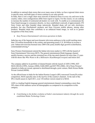 In addition to national chain stores that cover many areas in India, we have regional chain stores
in specific areas, and both types of stores continue to see sales growth.
In India, there is not a single chain store network of identical stores in every city and town in the
country; rather, store configurations differ from region to region. For this reason, we are seeking
to increase the number of contracted sub dealers we work with. To enable us to communicate the
Sony brand message to consumers directly, we have established a network of approximately 270
Sony Center and other branded shops nationwide. Branded shops sell not only electronics
products, but also PlayStation® products and Sony Ericsson mobile phones, among other
products. Branded shops thus contribute to an enhanced brand image, as well as to greater
recognition of the Sony name.
Sony Pictures Entertainment's television operations in India
India has one of the largest and most dynamic television audiences in the world reaching more
than 124 million households in the country and generating nearly U.S. $6 billion in revenue a
year. Indian television has boomed since 2004 with yearly double-digit growth in distribution,
contentandadvertising.*
Sony Pictures Entertainment entered the Indian television market in 1995 with the launch of
Sony Entertainment Television (SET). The general entertainment Hindi-language channel
quickly became a success and has remained one of the top-rated channels for more than 15 years
with hit shows like Who Wants to Be a Millionaire (KaunBanegaCrorepati) and Indian Idol.
The company added to its portfolio of channel brands with the launch of AXN (1998), SET
MAX (MAX) (1999), Animax (2004), SAB (2005) and SET PIX (2006). All of Sony Pictures'
channels in India are owned, operated or distributed through a joint venture, Multi Screen Media
Private Limited (MSM).
As the official home in India for the Indian Premier League's (IPL) renowned Twenty20 cricket
competition, MAX typically rates in the top five of the country's channels. At the start of the
IPL's fourth season in April 2011, over 154 million viewers tuned in to MAX.
AXN is a leading English-language general entertainment channel commanding a more than
50% share of this audience across all demographics as compared to its competitors in this
category.
Contributing to the further evolution of India's entertainment industry through the newly
established Media Technology Centre
35 | P a g e
 