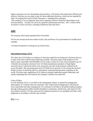 Indian consumers are now demanding smart products, with features that make them efficient and
effective. But they are not ready to pay for those additional functions, which are not required by
them. So keeping this trend in mind, Panasonic is changing their strategies.
The company is on an expansion spree and is opening exclusive Panasonic brand shops in all
relevant markets. Around 210 core to be spend for promotional activities. 50% of this will be
invested in various activities, including exhibitions and road shows.
USP:
The company, which today expanded Smart TV portfolio
The firm has introduced 30 new models of LEDs, LCDs and Plasma TVs priced between Rs 13,990 and Rs
3,20,000.
The latest introduction in existing line up of Smart Viera.
Operational strategy of LG
The chief aim of LG India is to enhance its domestic market by inventing new electronic devices
in state-of-art form with the best technology possible. The price range of the products of LG
India is quite reasonable and affordable so as to make it easier for every class of people to go for
it thereby increasing the consumer level. LG India manufactures products of high digital
innovativeness to satisfy the needs of its consumers not only in the domestic market but all
across the globe. The upcoming goal set by LG India for its growth is to be among the top three
brands in terms of electronic devices, information, and telecommunication companies in the
world. The three main capabilities of LG India are product leadership, people leadership, and
market leadership that will intensify the company‘s abilities for teamwork.
Code of Ethics
It is the intention of LG, as set forth in the management charter, to spread the management
philosophies of "creating value for customers" and "respect based management" allowing for
more responsible and open management. LG continues to develop as the global leading company
through seeking greater public benefits founded in cooperation, mutual trust, and respect for the
free market economy. For this reason all LG employees promise to act uprightly and make value
judgments in accordance with the code of ethics.
37 | P a g e
 