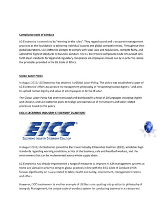 Compliance code of conduct
LG Electronics is committed to "winning by the rules". They regard sound and transparent management
practices as the foundation to achieving individual success and global competitiveness. Throughout their
global operations, LG Electronics pledges to comply with local laws and regulations, compete fairly, and
uphold the highest standards of business conduct. The LG Electronics Compliance Code of Conduct sets
forth clear standards for legal and regulatory compliance all employees should live by in order to realize
the principles provided in the LG Code of Ethics.
Global Labor Policy
In August 2010, LG Electronics has declared its Global Labor Policy. The policy was established as part of
LG Electronics’ efforts to advance its management philosophy of “respecting human dignity,” and aims
to uphold human dignity and value of all employees in terms of labor.
The Global Labor Policy has been translated and distributed in a total of 20 languages including English
and Chinese, and LG Electronics plans to realign and operate all of its humanity and labor related
processes based on the policy
EICC (ELECTRONIC INDUSTRY CITIZENSHIP COALITION)
In August 2010, LG Electronics joined the Electronic Industry Citizenship Coalition (EICC), which has high
standards regarding working conditions, ethics of the business, safe and health of workers, and the
environment that can be implemented across whole supply chain.
LG Electronics has already implemented a range of measures to improve its CSR management systems at
home and abroad in order to bring its global practices in line with the EICC Code of Conduct which
focuses significantly on issues related to labor, health and safety, environment, management systems
and ethics.
However, EICC involvement is another example of LG Electronics putting into practice its philosophy of
Jeong-do Management, the unique code-of-conduct system for conducting business in a transparent
 