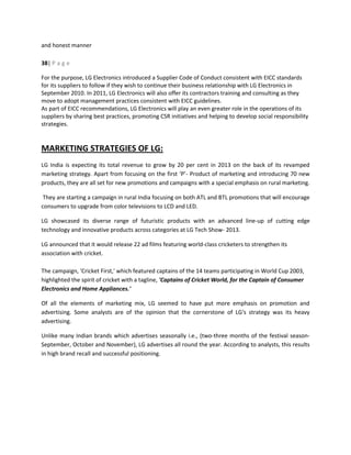 and honest manner
38| P a g e
For the purpose, LG Electronics introduced a Supplier Code of Conduct consistent with EICC standards
for its suppliers to follow if they wish to continue their business relationship with LG Electronics in
September 2010. In 2011, LG Electronics will also offer its contractors training and consulting as they
move to adopt management practices consistent with EICC guidelines.
As part of EICC recommendations, LG Electronics will play an even greater role in the operations of its
suppliers by sharing best practices, promoting CSR initiatives and helping to develop social responsibility
strategies.
MARKETING STRATEGIES OF LG:
LG India is expecting its total revenue to grow by 20 per cent in 2013 on the back of its revamped
marketing strategy. Apart from focusing on the first ‘P’- Product of marketing and introducing 70 new
products, they are all set for new promotions and campaigns with a special emphasis on rural marketing.
They are starting a campaign in rural India focusing on both ATL and BTL promotions that will encourage
consumers to upgrade from color televisions to LCD and LED.
LG showcased its diverse range of futuristic products with an advanced line-up of cutting edge
technology and innovative products across categories at LG Tech Show- 2013.
LG announced that it would release 22 ad films featuring world-class cricketers to strengthen its
association with cricket.
The campaign, 'Cricket First,' which featured captains of the 14 teams participating in World Cup 2003,
highlighted the spirit of cricket with a tagline, 'Captains of Cricket World, for the Captain of Consumer
Electronics and Home Appliances.'
Of all the elements of marketing mix, LG seemed to have put more emphasis on promotion and
advertising. Some analysts are of the opinion that the cornerstone of LG's strategy was its heavy
advertising.
Unlike many Indian brands which advertises seasonally i.e., (two-three months of the festival season-
September, October and November), LG advertises all round the year. According to analysts, this results
in high brand recall and successful positioning.
 