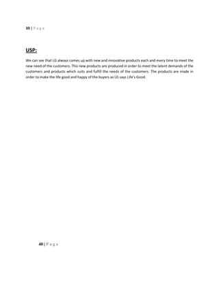 39 | P a g e
USP:
We can see that LG always comes up with new and innovative products each and every time to meet the
new need of the customers. This new products are produced in order to meet the latent demands of the
customers and products which suits and fulfill the needs of the customers. The products are made in
order to make the life good and happy of the buyers as LG says Life’s Good.
40 | P a g e
 