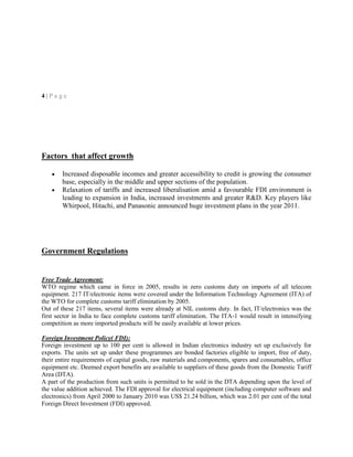 4 | P a g e
Factors that affect growth
Increased disposable incomes and greater accessibility to credit is growing the consumer
base, especially in the middle and upper sections of the population.
Relaxation of tariffs and increased liberalisation amid a favourable FDI environment is
leading to expansion in India, increased investments and greater R&D. Key players like
Whirpool, Hitachi, and Panasonic announced huge investment plans in the year 2011.
Government Regulations
Free Trade Agreement:
WTO regime which came in force in 2005, results in zero customs duty on imports of all telecom
equipment. 217 IT/electronic items were covered under the Information Technology Agreement (ITA) of
the WTO for complete customs tariff elimination by 2005.
Out of these 217 items, several items were already at NIL customs duty. In fact, IT/electronics was the
first sector in India to face complete customs tariff elimination. The ITA-1 would result in intensifying
competition as more imported products will be easily available at lower prices.
Foreign Investment Policy( FDI):
Foreign investment up to 100 per cent is allowed in Indian electronics industry set up exclusively for
exports. The units set up under these programmes are bonded factories eligible to import, free of duty,
their entire requirements of capital goods, raw materials and components, spares and consumables, office
equipment etc. Deemed export benefits are available to suppliers of these goods from the Domestic Tariff
Area (DTA).
A part of the production from such units is permitted to be sold in the DTA depending upon the level of
the value addition achieved. The FDI approval for electrical equipment (including computer software and
electronics) from April 2000 to January 2010 was US$ 21.24 billion, which was 2.01 per cent of the total
Foreign Direct Investment (FDI) approved.
 