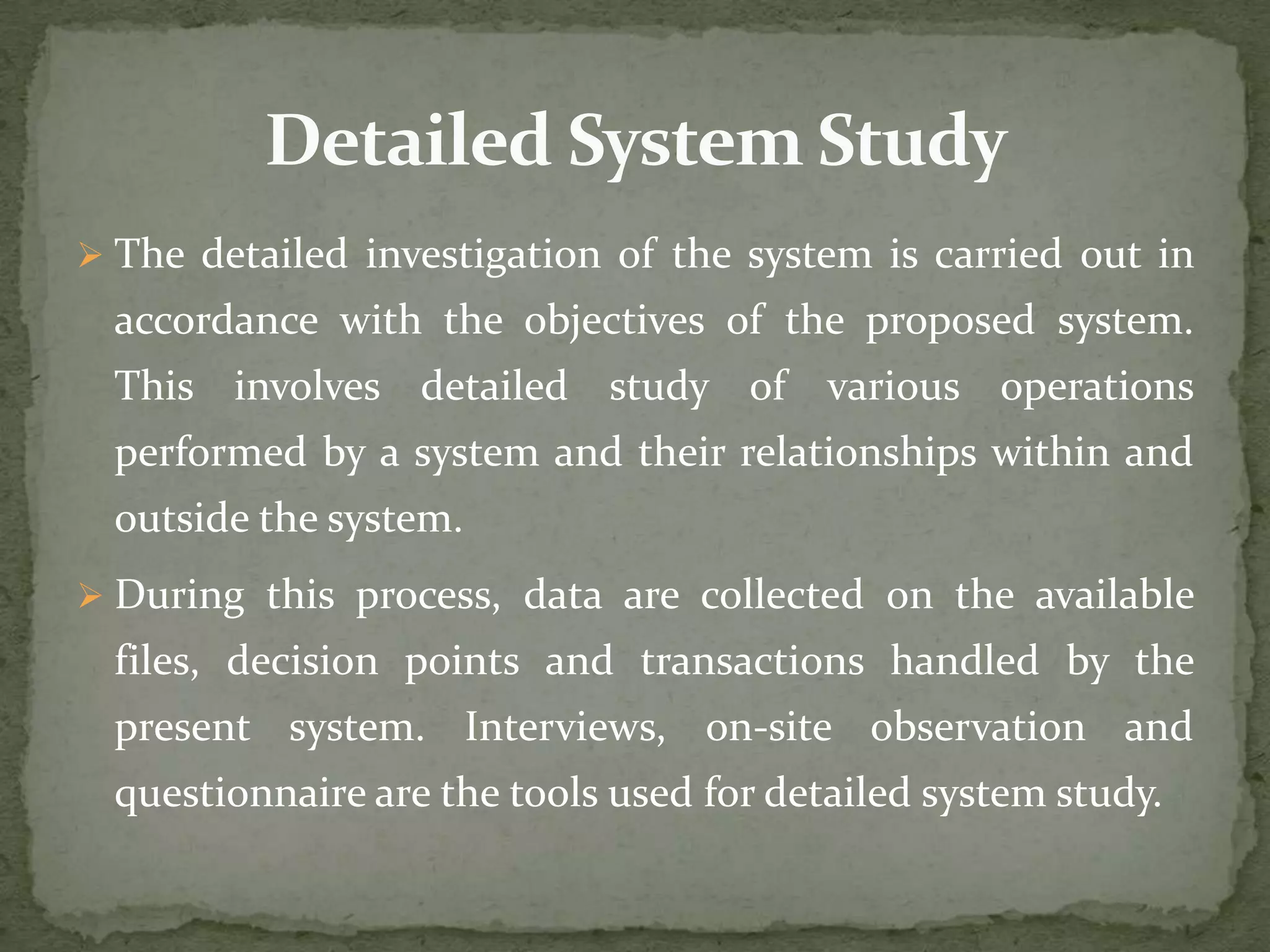  The detailed investigation of the system is carried out in
accordance with the objectives of the proposed system.
This involves detailed study of various operations
performed by a system and their relationships within and
outside the system.
 During this process, data are collected on the available
files, decision points and transactions handled by the
present system. Interviews, on-site observation and
questionnaire are the tools used for detailed system study.
 