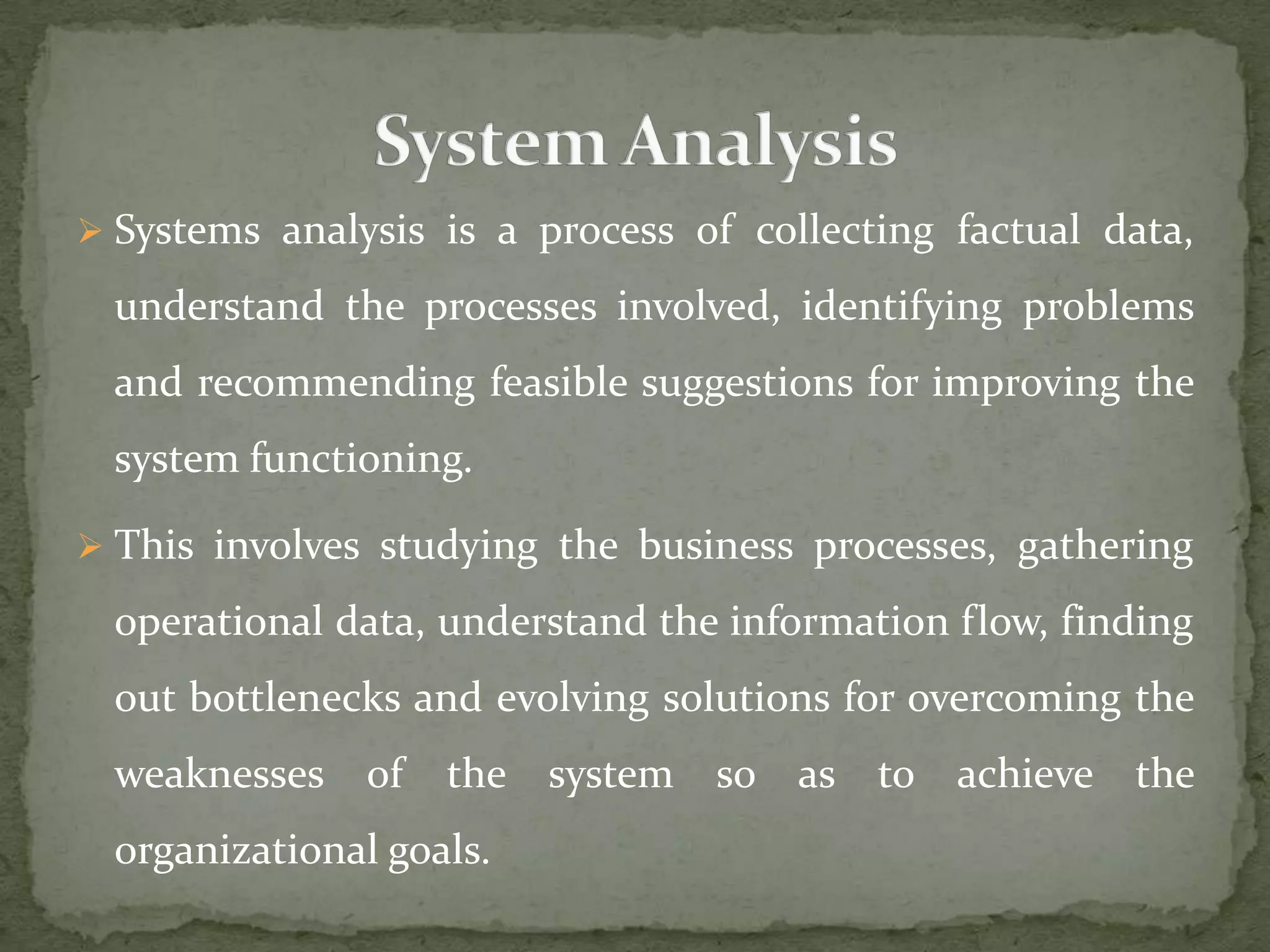  Systems analysis is a process of collecting factual data,
understand the processes involved, identifying problems
and recommending feasible suggestions for improving the
system functioning.
 This involves studying the business processes, gathering
operational data, understand the information flow, finding
out bottlenecks and evolving solutions for overcoming the
weaknesses of the system so as to achieve the
organizational goals.
 