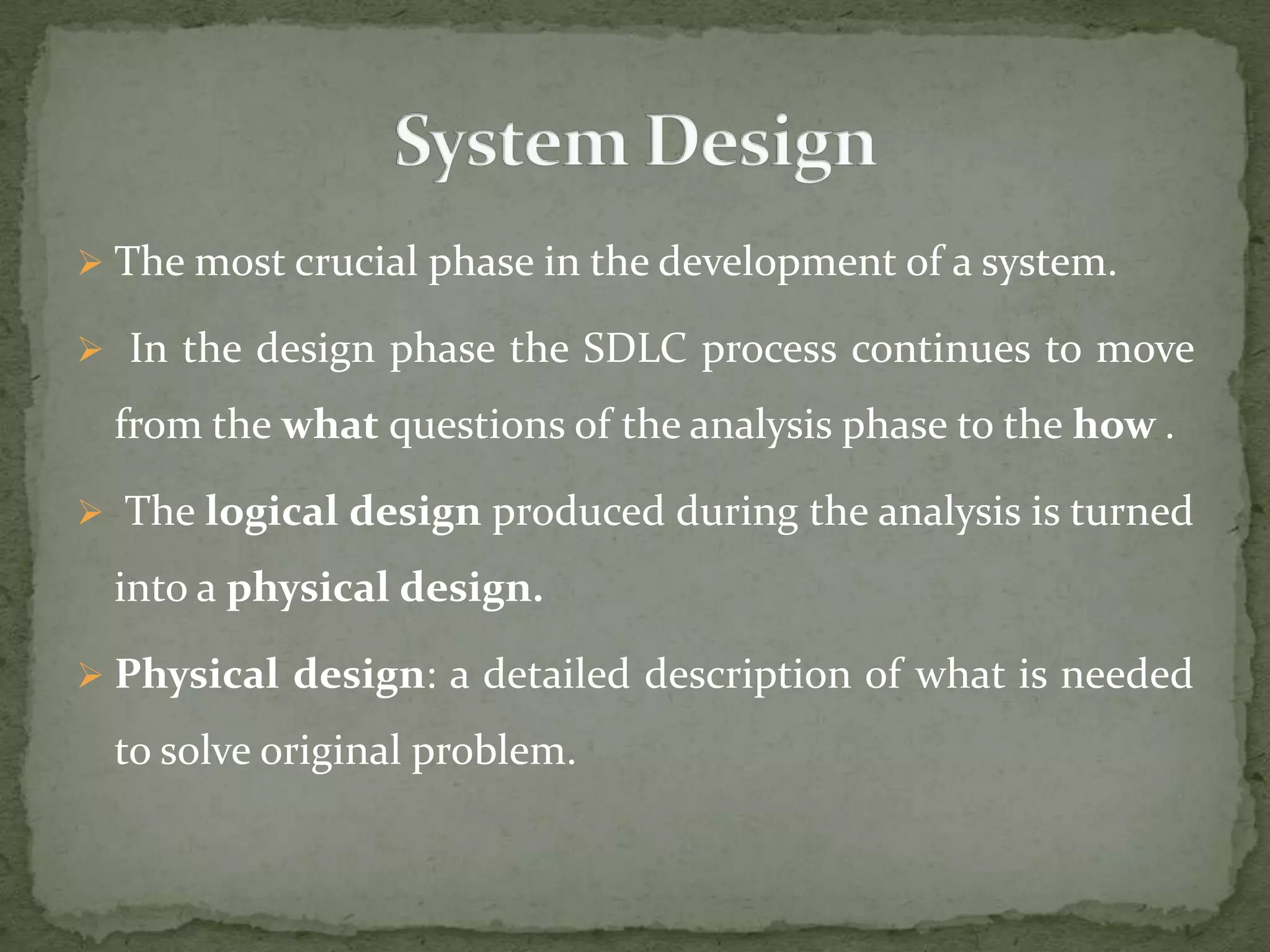  The most crucial phase in the development of a system.
 In the design phase the SDLC process continues to move
from the what questions of the analysis phase to the how .
 The logical design produced during the analysis is turned
into a physical design.
 Physical design: a detailed description of what is needed
to solve original problem.
 