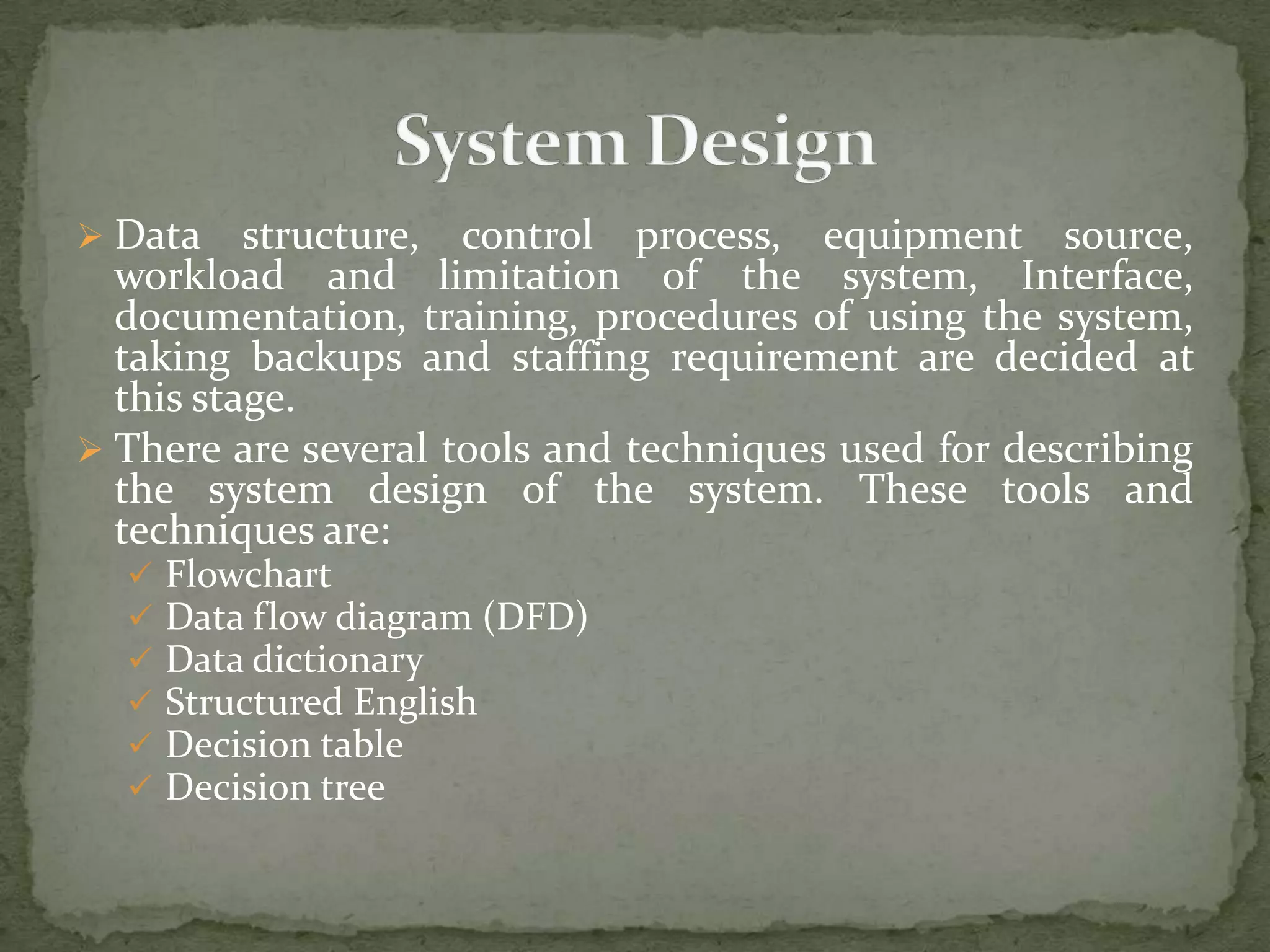  Data structure, control process, equipment source,
workload and limitation of the system, Interface,
documentation, training, procedures of using the system,
taking backups and staffing requirement are decided at
this stage.
 There are several tools and techniques used for describing
the system design of the system. These tools and
techniques are:
 Flowchart
 Data flow diagram (DFD)
 Data dictionary
 Structured English
 Decision table
 Decision tree
 