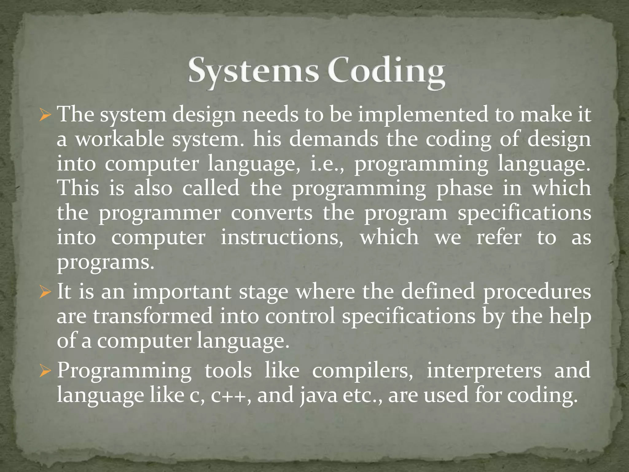  The system design needs to be implemented to make it
a workable system. his demands the coding of design
into computer language, i.e., programming language.
This is also called the programming phase in which
the programmer converts the program specifications
into computer instructions, which we refer to as
programs.
 It is an important stage where the defined procedures
are transformed into control specifications by the help
of a computer language.
 Programming tools like compilers, interpreters and
language like c, c++, and java etc., are used for coding.
 