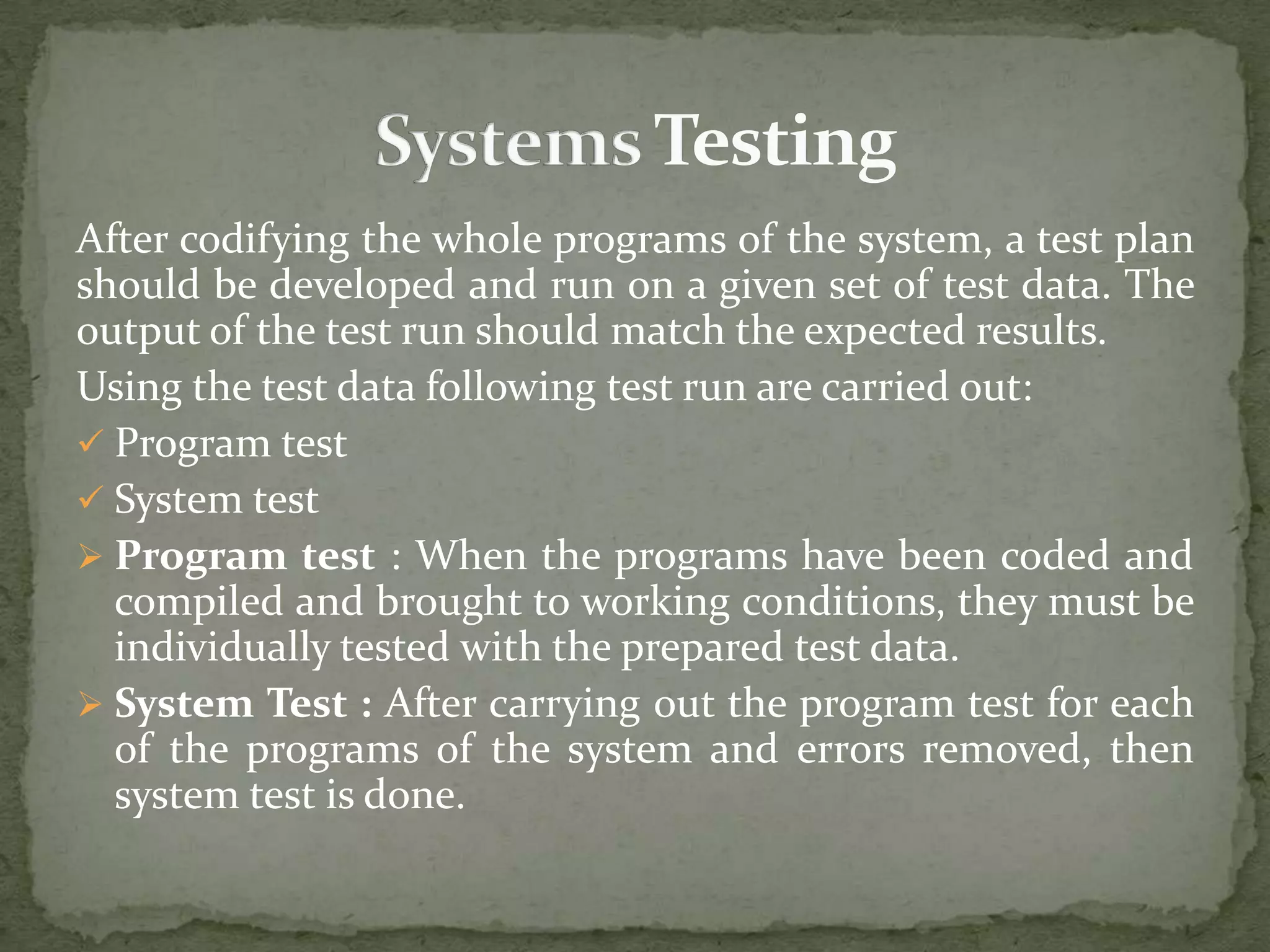 After codifying the whole programs of the system, a test plan
should be developed and run on a given set of test data. The
output of the test run should match the expected results.
Using the test data following test run are carried out:
 Program test
 System test
 Program test : When the programs have been coded and
compiled and brought to working conditions, they must be
individually tested with the prepared test data.
 System Test : After carrying out the program test for each
of the programs of the system and errors removed, then
system test is done.
 
