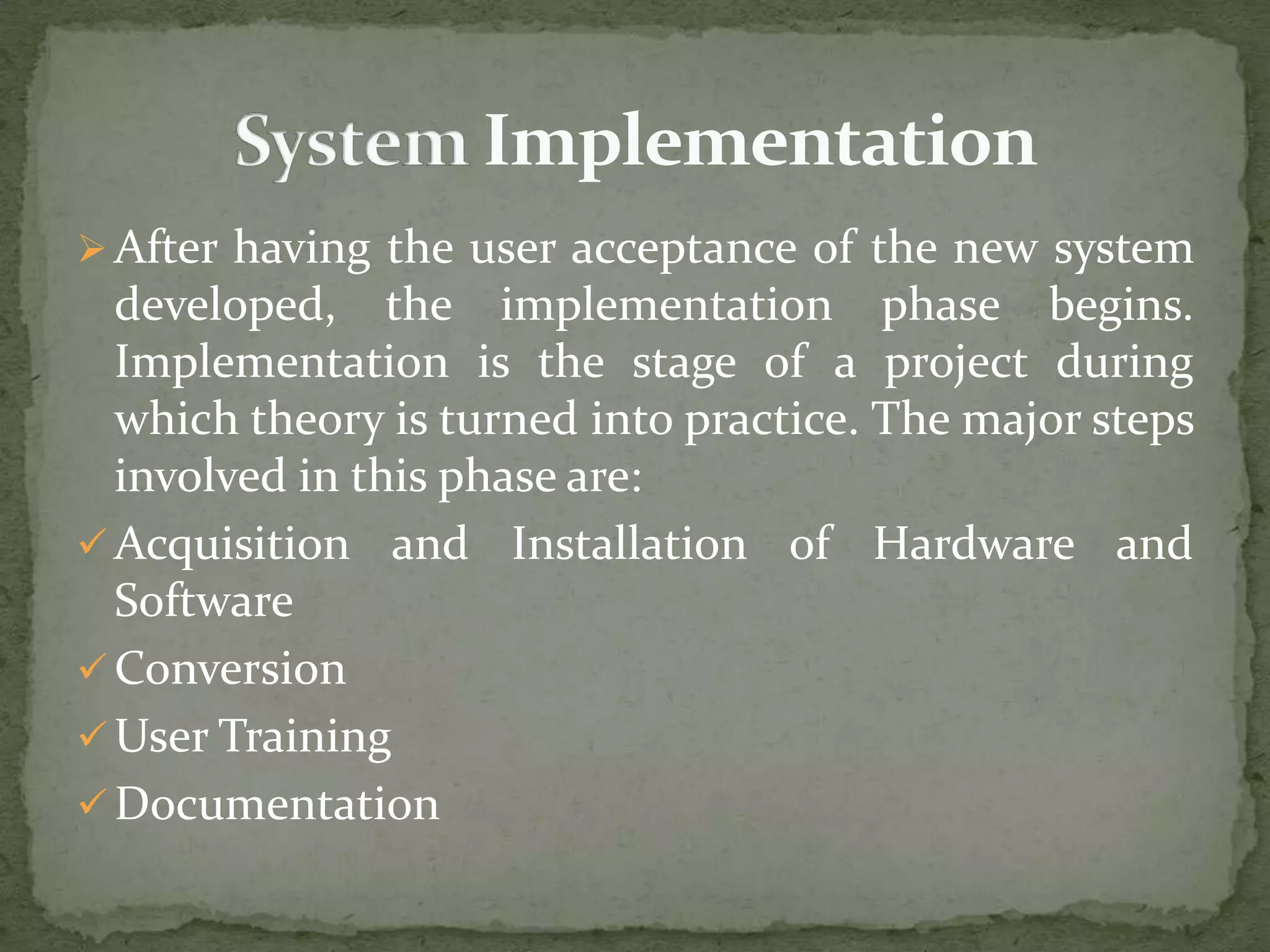 After having the user acceptance of the new system
developed, the implementation phase begins.
Implementation is the stage of a project during
which theory is turned into practice. The major steps
involved in this phase are:
 Acquisition and Installation of Hardware and
Software
 Conversion
 User Training
 Documentation
 