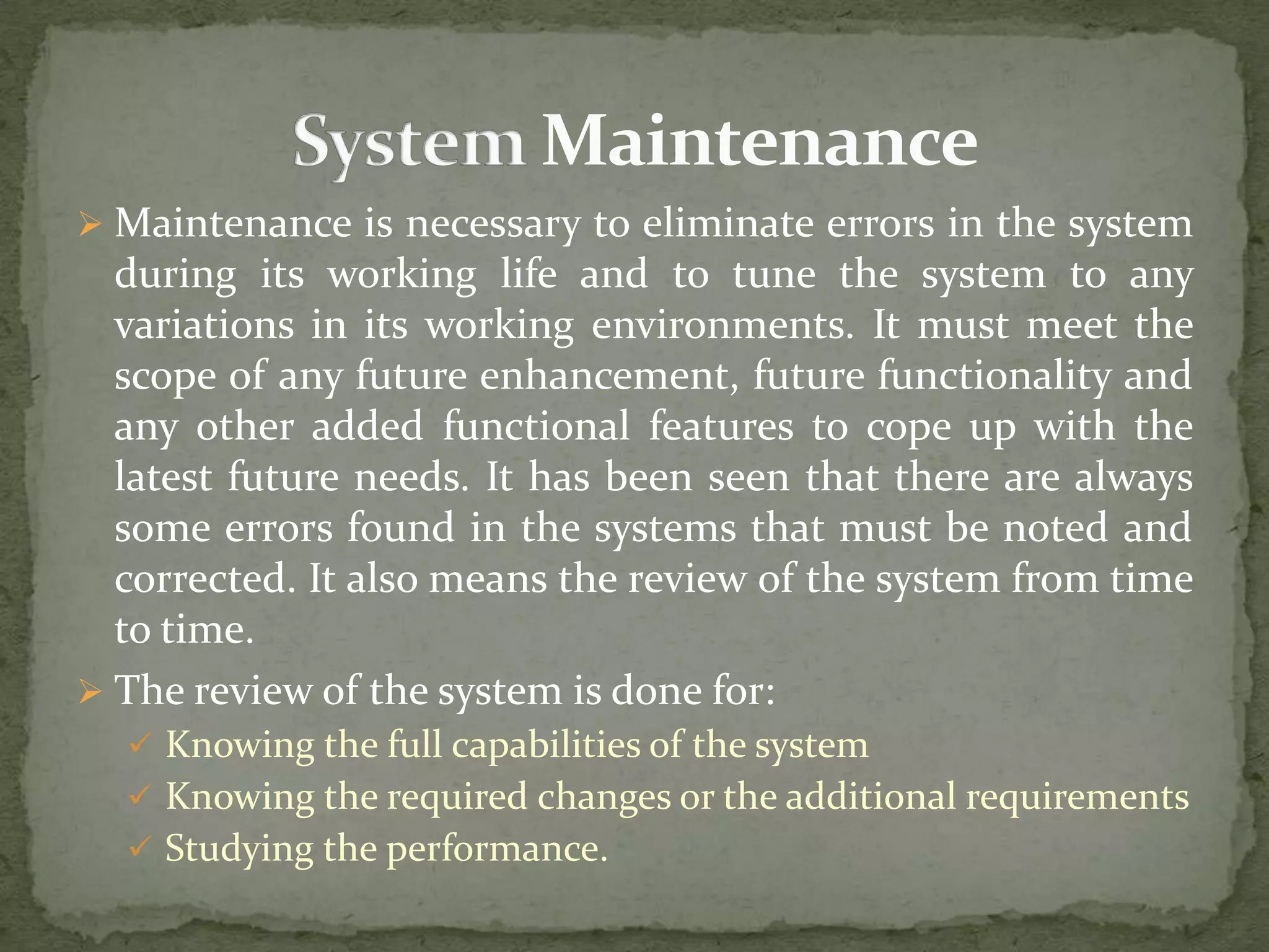  Maintenance is necessary to eliminate errors in the system
during its working life and to tune the system to any
variations in its working environments. It must meet the
scope of any future enhancement, future functionality and
any other added functional features to cope up with the
latest future needs. It has been seen that there are always
some errors found in the systems that must be noted and
corrected. It also means the review of the system from time
to time.
 The review of the system is done for:
 Knowing the full capabilities of the system
 Knowing the required changes or the additional requirements
 Studying the performance.
 