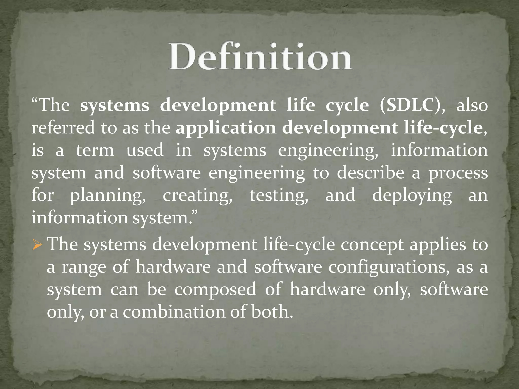 “The systems development life cycle (SDLC), also
referred to as the application development life-cycle,
is a term used in systems engineering, information
system and software engineering to describe a process
for planning, creating, testing, and deploying an
information system.”
 The systems development life-cycle concept applies to
a range of hardware and software configurations, as a
system can be composed of hardware only, software
only, or a combination of both.
 