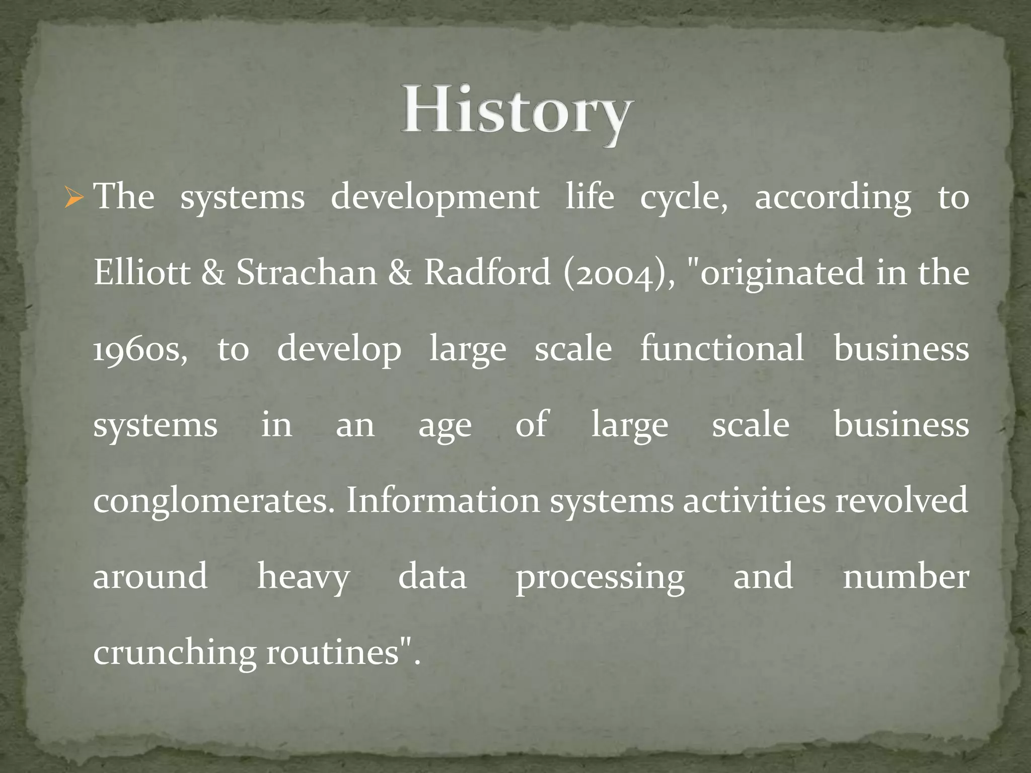  The systems development life cycle, according to
Elliott & Strachan & Radford (2004), "originated in the
1960s, to develop large scale functional business
systems in an age of large scale business
conglomerates. Information systems activities revolved
around heavy data processing and number
crunching routines".
 