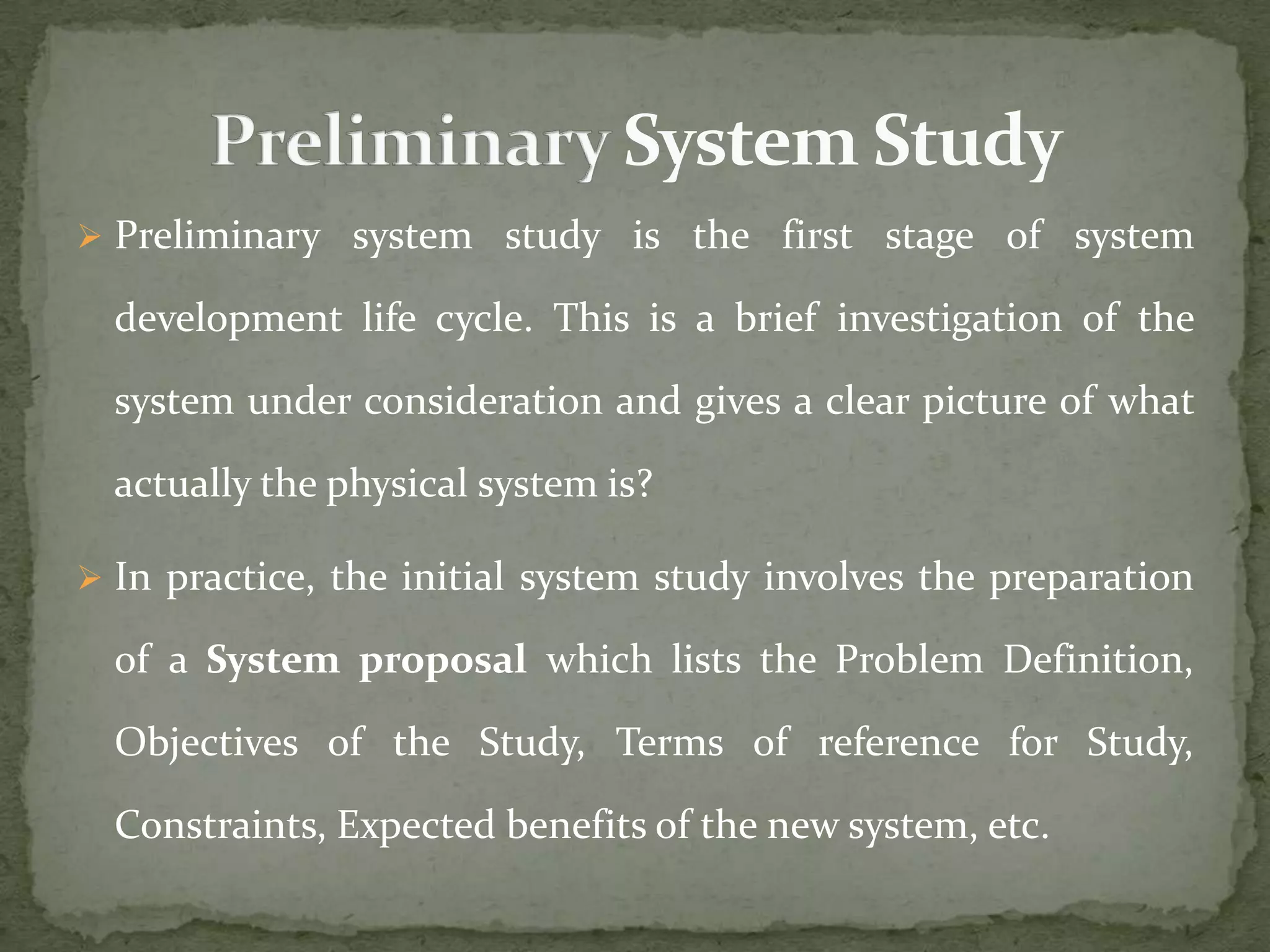  Preliminary system study is the first stage of system
development life cycle. This is a brief investigation of the
system under consideration and gives a clear picture of what
actually the physical system is?
 In practice, the initial system study involves the preparation
of a System proposal which lists the Problem Definition,
Objectives of the Study, Terms of reference for Study,
Constraints, Expected benefits of the new system, etc.
 
