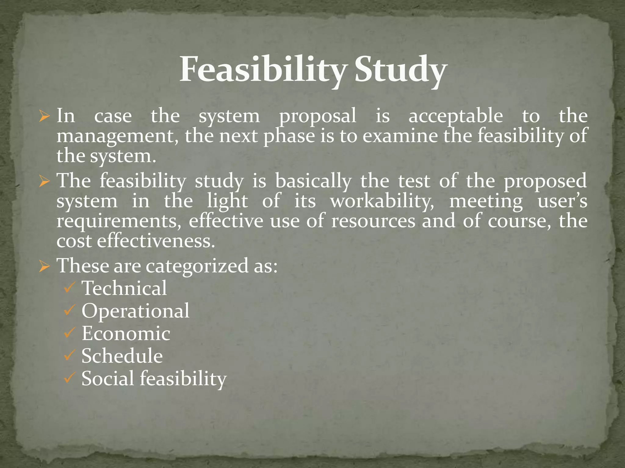  In case the system proposal is acceptable to the
management, the next phase is to examine the feasibility of
the system.
 The feasibility study is basically the test of the proposed
system in the light of its workability, meeting user’s
requirements, effective use of resources and of course, the
cost effectiveness.
 These are categorized as:
 Technical
 Operational
 Economic
 Schedule
 Social feasibility
 
