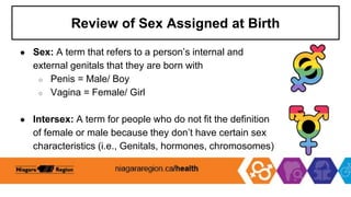 Review of Sex Assigned at Birth
● Sex: A term that refers to a person’s internal and
external genitals that they are born with
○ Penis = Male/ Boy
○ Vagina = Female/ Girl
● Intersex: A term for people who do not fit the definition
of female or male because they don’t have certain sex
characteristics (i.e., Genitals, hormones, chromosomes)
 