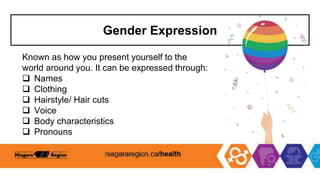 Gender Expression
Known as how you present yourself to the
world around you. It can be expressed through:
 Names
 Clothing
 Hairstyle/ Hair cuts
 Voice
 Body characteristics
 Pronouns
 