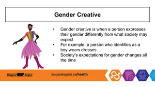 Gender Creative
• Gender creative is when a person expresses
their gender differently from what society may
expect
• For example, a person who identifies as a
boy wears dresses
• Society’s expectations for gender changes all
the time
 
