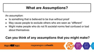 What are Assumptions?
An assumption:
● Is something that is believed to be true without proof
● May cause people to exclude others who are seen as “different”
● Might make people who do not fit societal norms feel confused or bad
about themselves
Can you think of any assumptions that you might make?
 