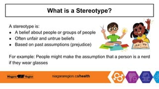 What is a Stereotype?
A stereotype is:
● A belief about people or groups of people
● Often unfair and untrue beliefs
● Based on past assumptions (prejudice)
For example: People might make the assumption that a person is a nerd
if they wear glasses
 