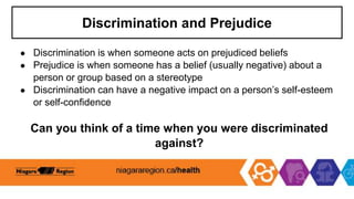 Discrimination and Prejudice
● Discrimination is when someone acts on prejudiced beliefs
● Prejudice is when someone has a belief (usually negative) about a
person or group based on a stereotype
● Discrimination can have a negative impact on a person’s self-esteem
or self-confidence
Can you think of a time when you were discriminated
against?
 
