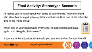 Final Activity: Stereotype Scenario
At recess you’re hanging out with some of your friends. Your one friend
who identifies as a girl, privately tells you that she likes one of the other the
girls in the friend group.
When one of your classmates overhears, he approaches and says
“girls can’t like girls, that’s weird!”
If you are in this situation, what could you say to stand up for your friend?
 