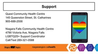 Support
Quest Community Health Centre
145 Queenston Street, St. Catharines
905-688-2558
Niagara Falls Community Health Centre
4790 Victoria Ave, Niagara Falls
LGBTQ2S+ Support Coordinator
Call/Text 289-321-0588
 
