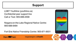 Support
LGBT Youthline (youthline.ca)
Confidential peer support line
Call or Text: 905-688-2558
Niagara-on-the-Lake Regional Native Centre:
905-688-6484
Fort Erie Native Friendship Centre: 905-871-8931
 