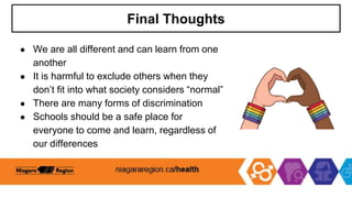 Final Thoughts
● We are all different and can learn from one
another
● It is harmful to exclude others when they
don’t fit into what society considers “normal”
● There are many forms of discrimination
● Schools should be a safe place for
everyone to come and learn, regardless of
our differences
 