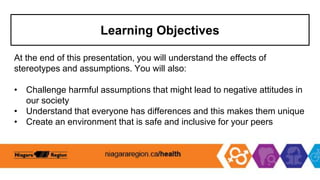 Learning Objectives
At the end of this presentation, you will understand the effects of
stereotypes and assumptions. You will also:
• Challenge harmful assumptions that might lead to negative attitudes in
our society
• Understand that everyone has differences and this makes them unique
• Create an environment that is safe and inclusive for your peers
 