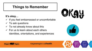 Things to Remember
It’s okay…
 If you feel embarrassed or uncomfortable
 To ask questions
 To not already know about this
 For us to learn about each others
identities, orientations, and experiences
 