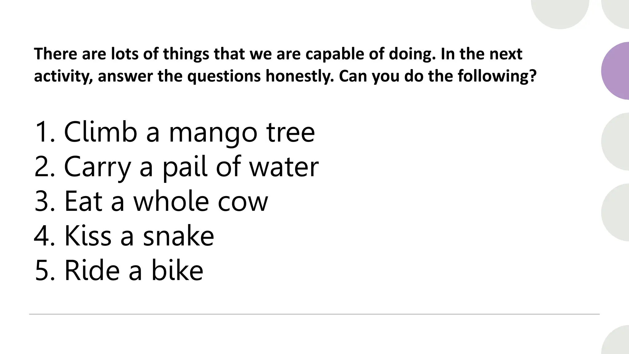 There are lots of things that we are capable of doing. In the next
activity, answer the questions honestly. Can you do the following?
1. Climb a mango tree
2. Carry a pail of water
3. Eat a whole cow
4. Kiss a snake
5. Ride a bike
 