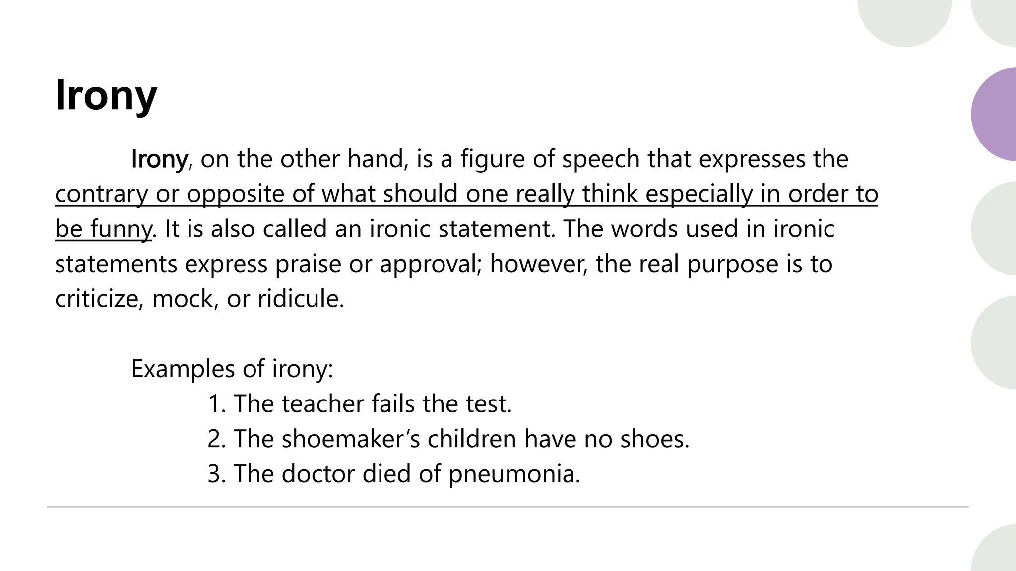 Irony
Irony, on the other hand, is a figure of speech that expresses the
contrary or opposite of what should one really think especially in order to
be funny. It is also called an ironic statement. The words used in ironic
statements express praise or approval; however, the real purpose is to
criticize, mock, or ridicule.
Examples of irony:
1. The teacher fails the test.
2. The shoemaker’s children have no shoes.
3. The doctor died of pneumonia.
 