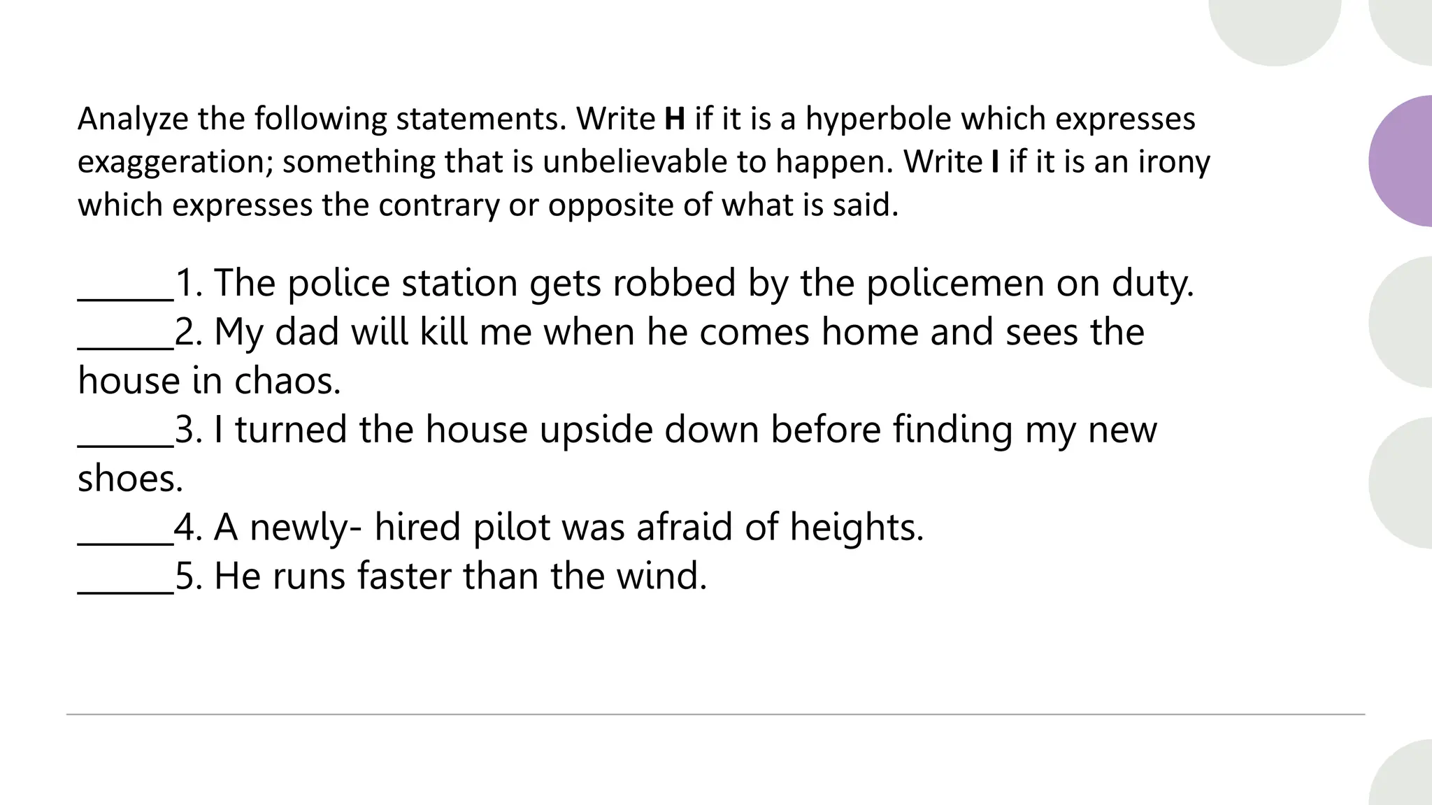 Analyze the following statements. Write H if it is a hyperbole which expresses
exaggeration; something that is unbelievable to happen. Write I if it is an irony
which expresses the contrary or opposite of what is said.
______1. The police station gets robbed by the policemen on duty.
______2. My dad will kill me when he comes home and sees the
house in chaos.
______3. I turned the house upside down before finding my new
shoes.
______4. A newly- hired pilot was afraid of heights.
______5. He runs faster than the wind.
 