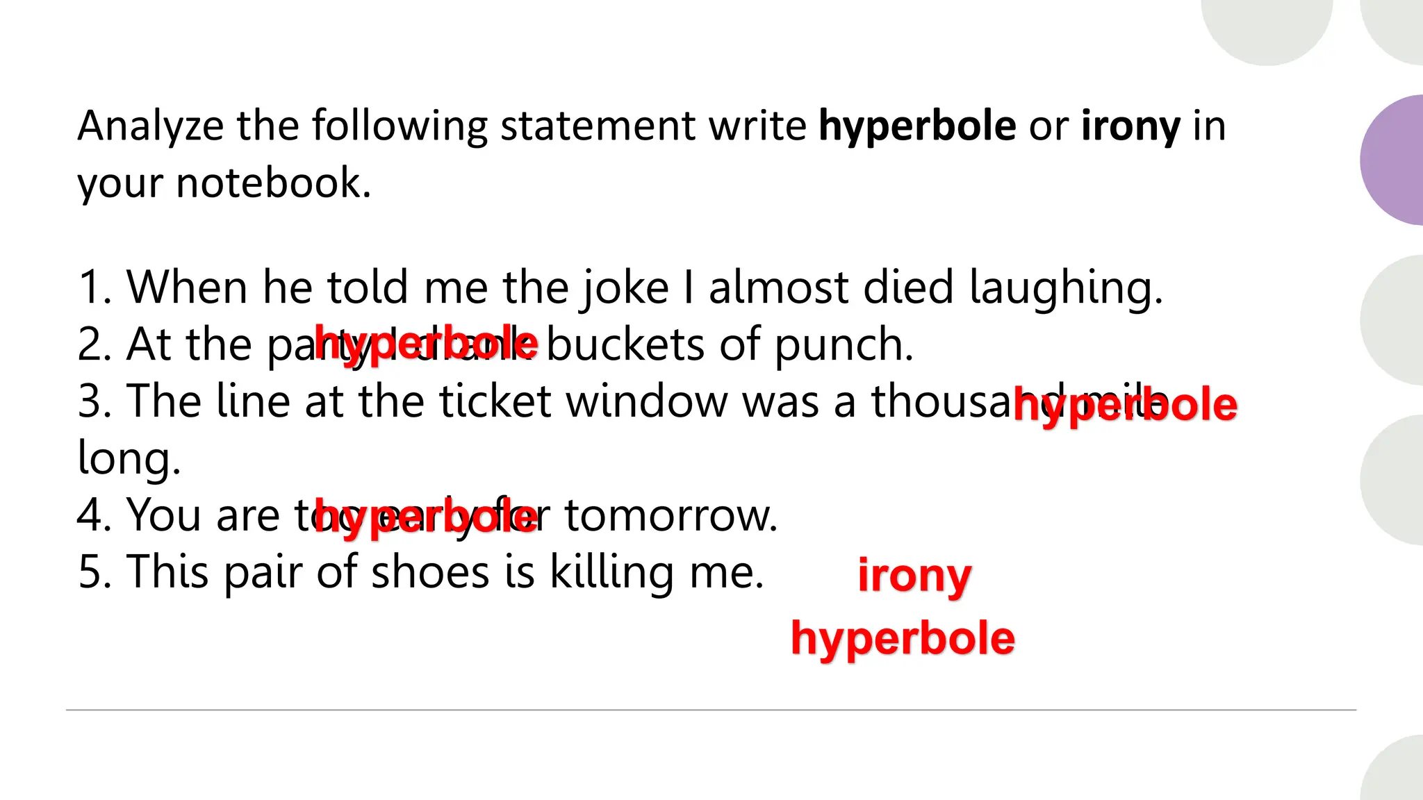 Analyze the following statement write hyperbole or irony in
your notebook.
1. When he told me the joke I almost died laughing.
2. At the party I drank buckets of punch.
3. The line at the ticket window was a thousand mile
long.
4. You are too early for tomorrow.
5. This pair of shoes is killing me.
hyperbole
hyperbole
hyperbole
irony
hyperbole
 