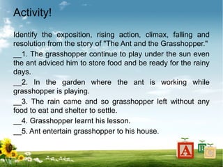 Activity!
Identify the exposition, rising action, climax, falling and
resolution from the story of "The Ant and the Grasshopper."
__1. The grasshopper continue to play under the sun even
the ant adviced him to store food and be ready for the rainy
days.
__2. In the garden where the ant is working while
grasshopper is playing.
__3. The rain came and so grasshopper left without any
food to eat and shelter to settle.
__4. Grasshopper learnt his lesson.
__5. Ant entertain grasshopper to his house.
 