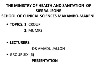 THE MINISTRY OF HEALTH AND SANITATION OF
SIERRA LEONE
SCHOOL OF CLINICAL SCIENCES MAKAMBO-MAKENI.
 TOPICS: 1. CROUP
2. MUMPS
 LECTURERS:
-DR AMADU JALLOH
 GROUP SIX (6)
PRESENTATION
 